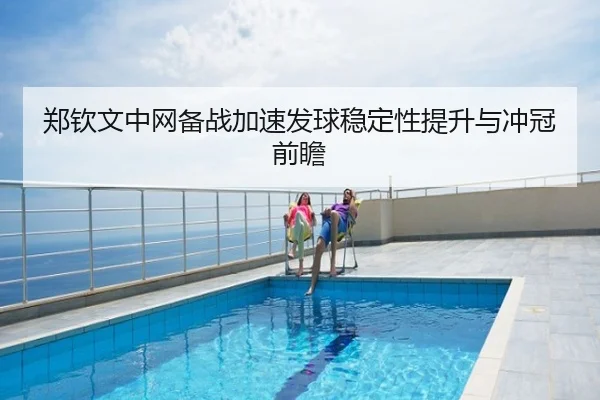 郑钦文中网备战加速发球稳定性提升与冲冠前瞻